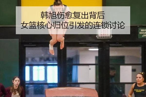 韩旭伤愈复出背后 女篮核心归位引发的连锁讨论